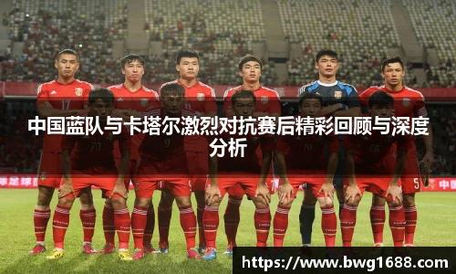 中国蓝队与卡塔尔激烈对抗赛后精彩回顾与深度分析