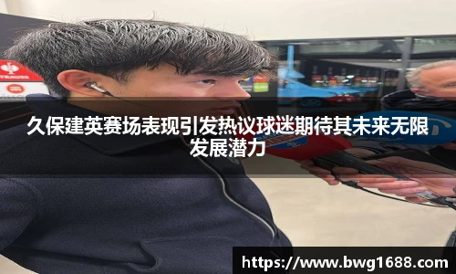 久保建英赛场表现引发热议球迷期待其未来无限发展潜力